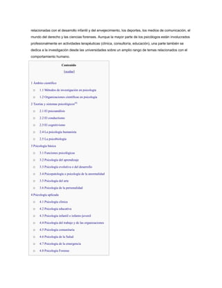 relacionadas con el desarrollo infantil y del envejecimiento, los deportes, los medios de comunicación, el
mundo del derecho y las ciencias forenses. Aunque la mayor parte de los psicólogos están involucrados
profesionalmente en actividades terapéuticas (clínica, consultoría, educación), una parte también se
dedica a la investigación desde las universidades sobre un amplio rango de temas relacionados con el
comportamiento humano.

                        Contenido
                         [ocultar]


1 Ámbito científico

 o    1.1 Métodos de investigación en psicología

 o    1.2 Organizaciones científicas en psicología

2 Teorías y sistemas psicológicos[4]

 o    2.1 El psicoanálisis

 o    2.2 El conductismo

 o    2.3 El cognitivismo

 o    2.4 La psicología humanista

 o    2.5 La psicobiología

3 Psicología básica

 o    3.1 Funciones psicológicas

 o    3.2 Psicología del aprendizaje

 o    3.3 Psicología evolutiva o del desarrollo

 o    3.4 Psicopatología o psicología de la anormalidad

 o    3.5 Psicología del arte

 o    3.6 Psicología de la personalidad

4 Psicología aplicada

 o    4.1 Psicología clínica

 o    4.2 Psicología educativa

 o    4.3 Psicología infantil o infanto-juvenil

 o    4.4 Psicología del trabajo y de las organizaciones

 o    4.5 Psicología comunitaria

 o    4.6 Psicología de la Salud

 o    4.7 Psicología de la emergencia

 o    4.8 Psicología Forense
 
