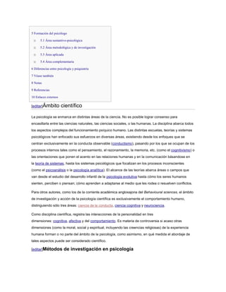 5 Formación del psicólogo

 o    5.1 Área sustantivo-psicológica

 o    5.2 Área metodológica y de investigación

 o    5.3 Área aplicada

 o    5.4 Área complementaria

6 Diferencias entre psicología y psiquiatría

7 Véase también

8 Notas

9 Referencias

10 Enlaces externos

[editar]Ámbito        científico

La psicología se enmarca en distintas áreas de la ciencia. No es posible lograr consenso para
encasillarla entre las ciencias naturales, las ciencias sociales, o las humanas. La disciplina abarca todos
los aspectos complejos del funcionamiento psíquico humano. Las distintas escuelas, teorías y sistemas
psicológicos han enfocado sus esfuerzos en diversas áreas, existiendo desde los enfoques que se
centran exclusivamente en la conducta observable (conductismo), pasando por los que se ocupan de los
procesos internos tales como el pensamiento, el razonamiento, la memoria, etc. (como el cognitivismo) o
las orientaciones que ponen el acento en las relaciones humanas y en la comunicación básandose en
la teoría de sistemas, hasta los sistemas psicológicos que focalizan en los procesos inconscientes
(como el psicoanálisis o la psicología analítica). El alcance de las teorías abarca áreas o campos que
van desde el estudio del desarrollo infantil de la psicología evolutiva hasta cómo los seres humanos
sienten, perciben o piensan; cómo aprenden a adaptarse al medio que les rodea o resuelven conflictos.

Para otros autores, como los de la corriente académica anglosajona del Behavioural sciences, el ámbito
de investigación y acción de la psicología científica es exclusivamente el comportamiento humano,
distinguiendo sólo tres áreas: ciencia de la conducta, ciencia cognitiva y neurociencia.

Como disciplina científica, registra las interacciones de la personalidad en tres
dimensiones: cognitiva, afectiva y del comportamiento. Es materia de controversia si acaso otras
dimensiones (como la moral, social y espiritual, incluyendo las creencias religiosas) de la experiencia
humana forman o no parte del ámbito de la psicología, como asimismo, en qué medida el abordaje de
tales aspectos puede ser considerado científico.

[editar]Métodos           de investigación en psicología
 