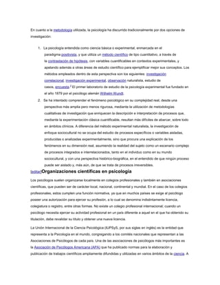 En cuanto a la metodología utilizada, la psicología ha discurrido tradicionalmente por dos opciones de
investigación:


     1. La psicología entendida como ciencia básica o experimental, enmarcada en el
         paradigma positivista, y que utiliza un método científico de tipo cuantitativo, a través de
         la contrastación de hipótesis, con variables cuantificables en contextos experimentales, y
         apelando además a otras áreas de estudio científico para ejemplificar mejor sus conceptos. Los
         métodos empleados dentro de esta perspectiva son los siguientes: investigación
         correlacional, investigación experimental, observación naturalista, estudio de
         casos, encuesta.3 El primer laboratorio de estudio de la psicología experimental fue fundado en
         el año 1879 por el psicólogo alemán Wilhelm Wundt.

     2. Se ha intentado comprender el fenómeno psicológico en su complejidad real, desde una
         perspectiva más amplia pero menos rigurosa, mediante la utilización de metodologías
         cualitativas de investigación que enriquecen la descripción e interpretación de procesos que,
         mediante la experimentación clásica cuantificable, resultan más difíciles de abarcar, sobre todo
         en ámbitos clínicos. A diferencia del método experimental naturalista, la investigación de
         enfoque sociocultural no se ocupa del estudio de procesos específicos o variables aisladas,
         producidas o analizadas experimentalmente, sino que procura una explicación de los
         fenómenos en su dimensión real, asumiendo la realidad del sujeto como un escenario complejo
         de procesos integrados e interrelacionados, tanto en el individuo como en su mundo
         sociocultural, y con una perspectiva histórico-biográfica, en el entendido de que ningún proceso
         puede ser aislado y, más aún, de que se trata de procesos irreversibles.
[editar]Organizaciones          científicas en psicología
Los psicólogos suelen organizarse localmente en colegios profesionales y también en asociaciones
científicas, que pueden ser de carácter local, nacional, continental y mundial. En el caso de los colegios
profesionales, estos cumplen una función normativa, ya que en muchos países se exige al psicólogo
poseer una autorización para ejercer su profesión, a lo cual se denomina indistintamente licencia,
colegiatura o registro, entre otras formas. No existe un colegio profesional internacional; cuando un
psicólogo necesita ejercer su actividad profesional en un país diferente a aquel en el que ha obtenido su
titulación, debe revalidar su título y obtener una nueva licencia.

La Unión Internacional de la Ciencia Psicológica (IUPSyS, por sus siglas en inglés) es la entidad que
representa a la Psicología en el mundo, congregando a los comités nacionales que representan a las
Asociaciones de Psicólogos de cada país. Una de las asociaciones de psicólogos más importantes es
la Asociación de Psicólogos Americana (APA) que ha publicado normas para la elaboración y
publicación de trabajos científicos ampliamente difundidas y utilizadas en varios ámbitos de la ciencia. A
 