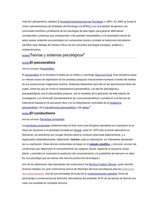 nivel de Latinoamérica, destaca la Sociedad Interamericana de Psicología o «SIP». En 2002 se funda la
Unión Latinoamericana de Entidades de Psicología (ULAPSI)[1] con el propósito de generar una
comunidad científica y profesional de los psicólogos de esta región para generar alternativas
conceptuales y prácticas que correspondan a las grandes necesidades y a la diversidad cultural de
estos países; pretende una psicología con compromiso social y combatir el tradicional colonialismo
científico para dialogar de manera crítica con los conocidos psicólogos europeos, asiáticos y
norteamericanos.

[editar]Teorías       y sistemas psicológicos4
[editar]El   psicoanálisis
Artículo principal: Psicoanálisis.

El psicoanálisis es la disciplina fundada por el médico y neurólogo Sigmund Freud. Esta disciplina posee
un método propio de exploración de los procesos psíquicos inconscientes humanos a través del análisis
de sus producciones imaginarias (sueños, fantasías) básandose para ello en las asociaciones libres del
sujeto, sobre las que se monta la interpretación psicoanalítica. Las teorías psicológicas y
psicopatológicas que el psicoanálisis propone, son el resultado de la aplicación de este método de
investigación y su dimensión psicoterapéutica (la «cura psicoanalítica») consiste en una técnica de
tratamiento basada en la asociación libre y en la interpretación controlada de la resistencia
(psicoanálisis), de la transferencia (psicoanálisis) y del deseo.5

[editar]El   conductismo
Artículo principal: Psicología conductista.

La psicología conductista norteamericana se forjó como una disciplina naturalista con inspiración en la
física (en oposición a la psicología fundada por Wundt, quien en 1879 creó el primer laboratorio en
Alemania), se caracteriza por recoger hechos sobre la conducta observada objetivamente, y a
organizarlos sistemáticamente, elaborando «teorías» para su descripción, sin interesarse demasiado
por su explicación. Estas teorías conductistas se basan en el método científico, y procuran conocer las
condiciones que determinan el comportamiento de cualquier animal, siguiendo el esquema causa-
efecto, y permiten en ocasiones la predicción del comportamiento y la posibilidad de intervenir en ellas.
Es una psicología que se orienta más hacía la producción tecnológica.3

Uno de los defensores más importantes del conductismo fue Burrhus Frederic Skinner, quien escribió
diversos trabajos con gran controversia acerca de diferentes técnicas psicológicas para lamodificación
del comportamiento. Una de sus principales técnicas fue el condicionamiento operante, forma de
aprendizaje a consecuencia de estímulos reforzadores del ambiente. El fin de las teorías de Skinner era
crear una sociedad en completa armonía.
 
