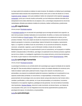 La mayor parte de los estudios se realizan en seres humanos. No obstante, es habitual que la psicología
experimental realice estudios del comportamiento animal, tanto como un tema de estudio en sí mismo
(cognición animal, etología), como para establecer medios de comparación entre especies (psicología
comparada), punto que a menudo resulta controvertido, por las limitaciones evidentes derivadas de la
extrapolación de los datos obtenidos de una especie a otra. La tecnología computacional es otra de las
metodologías utilizadas para elaborar modelos de conducta y realizar verificaciones y predicciones.

[editar]El   cognitivismo
Artículo principal: Psicología cognitiva.

La psicología cognitiva es una escuela de la psicología que se encarga del estudio de la cognición, es
decir de los procesos mentales implicados en el conocimiento. Se define a si misma como heredera de
la ciencia fundada por Wundt (Leipzig, 1879) y está enfocada en el problema de la mente y en los
procesos mentales. Tiene como objeto de estudio los mecanismos de elaboración del conocimiento,
desde la percepción, la memoria y el aprendizaje, hasta la formación de conceptos y razonamiento
lógico. Lo «cognitivo» se refiere al acto de conocimiento, en sus acciones de almacenar, recuperar,
reconocer, comprender, organizar y usar la información recibida a través de los sentidos.
Metodológicamente, más que en la experimentación (como el conductismo), se ha apoyado en modelos,
también computacionales e informáticos, para llegar a la explicación de los diversos procesos cognitivos
que son de su interés. La investigación cognitivista en los campos del juicio y de la toma de decisiones
han tenido un gran impacto en otras disciplinas como la Economía (véase Daniel Kahneman, 2006).

[editar]La   psicología humanista
Artículo principal: Psicología humanista.

La psicología humanista es una corriente dentro de la psicología que surge en la década de los sesenta
del siglo XX. Esta escuela enfatiza la experiencia no verbal y los estados alterados de conciencia como
medio de realizar nuestro pleno potencial humano. Surge como reacción al conductismo y al
psicoanálisis y se propone la consideración global de la persona, basándose en la acentuación en sus
aspectos existenciales (la libertad, el conocimiento, la responsabilidad, la historicidad). Critica el
posicionamiento de la psicología como una ciencia natural, porque este reduciría al ser humano sólo a
variables cuantificables y critica además, en el caso del psicoanálisis y el conductismo, la excesiva
focalización en los aspectos negativos y patológicos de las personas. Uno de los teóricos humanistas
más importantes, Abraham Maslow, denominó a este movimiento «la tercera fuerza», por tratarse de
una propuesta crítica, pero a la vez integradora de las dos teorías (aparentemente opuestas) de la
psicología de la época: el conductismo y el psicoanálisis.

[editar]La   psicobiología
 
