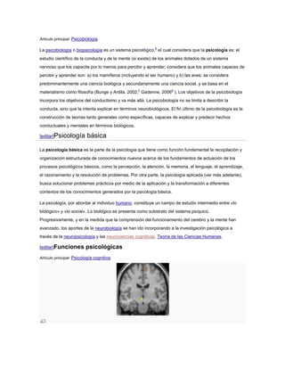 Artículo principal: Psicobiología.

La psicobiología o biopsicología es un sistema psicológico,6 el cual considera que la psicología es: el
estudio científico de la conducta y de la mente (si existe) de los animales dotados de un sistema
nervioso que los capacite por lo menos para percibir y aprender; considera que los animales capaces de
percibir y aprender son: a) los mamíferos (incluyendo el ser humano) y b) las aves; se considera
predominantemente una ciencia biológica y secundariamente una ciencia social, y se basa en el
materialismo como filosofía (Bunge y Ardila, 2002;7 Gadenne, 20068 ). Los objetivos de la psicobiología
incorpora los objetivos del conductismo y va más allá. La psicobiología no se limita a describir la
conducta, sino que la intenta explicar en términos neurobiológicos. El fin último de la psicobiología es la
construcción de teorías tanto generales como específicas, capaces de explicar y predecir hechos
conductuales y mentales en términos biológicos.

[editar]Psicología         básica
La psicología básica es la parte de la psicología que tiene como función fundamental la recopilación y
organización estructurada de conocimientos nuevos acerca de los fundamentos de actuación de los
procesos psicológicos básicos, como la percepción, la atención, la memoria, el lenguaje, el aprendizaje,
el razonamiento y la resolución de problemas. Por otra parte, la psicología aplicada (ver más adelante),
busca solucionar problemas prácticos por medio de la aplicación y la transformación a diferentes
contextos de los conocimientos generados por la psicología básica.

La psicología, por abordar al individuo humano, constituye un campo de estudio intermedio entre «lo
biológico» y «lo social». Lo biológico se presenta como substrato del sistema psíquico.
Progresivamente, y en la medida que la comprensión del funcionamiento del cerebro y la mente han
avanzado, los aportes de la neurobiología se han ido incorporando a la investigación psicológica a
través de la neuropsicología y las neurociencias cognitivas, Teoría de las Ciencias Humanas.

[editar]Funciones         psicológicas
Artículo principal: Psicología cognitiva.
 