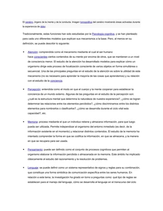 El cerebro, órgano de la mente y de la conducta. Imagen tomográfica del cerebro mostrando áreas activadas durante
la experiencia de dolor.


Tradicionalmente, estas funciones han sido estudiadas por la Psicología cognitiva, y se han planteado
para cada uno diferentes modelos que explican sus mecanismos a la base. Pero, al menos en su
definición, se puede describir lo siguiente:


    Atención: comprendida como el mecanismo mediante el cual el ser humano
     hace conscientes ciertos contenidos de su mente por encima de otros, que se mantienen a un nivel
     de consciencia menor. El estudio de la atención ha desarrollado modelos para explicar cómo un
     organismo dirige este proceso de focalización consciente de varios objetos en forma simultánea o
     secuencial. Una de las principales preguntas en el estudio de la atención es sobre la utilidad de este
     mecanismo (no es necesario para aprender la mayoría de las cosas que aprendemos) y su relación
     con el estudio de la conciencia.


    Percepción: entendida como el modo en que el cuerpo y la mente cooperan para establecer la
     conciencia de un mundo externo. Algunas de las preguntas en el estudio de la percepción son:
     ¿cuál es la estructura mental que determina la naturaleza de nuestra experiencia?, ¿cómo se logran
     determinar las relaciones entre los elementos percibidos?, ¿cómo discriminamos entre los distintos
     elementos para nombrarlos o clasificarlos?, ¿cómo se desarrolla durante el ciclo vital esta
     capacidad?, etc.


    Memoria: proceso mediante el que un individuo retiene y almacena información, para que luego
     pueda ser utilizada. Permite independizar al organismo del entorno inmediato (es decir, de la
     información existente en el momento) y relacionar distintos contenidos. El estudio de la memoria ha
     intentado comprender la forma en que se codifica la información, en que se almacena, y la manera
     en que se recupera para ser usada.


    Pensamiento: puede ser definido como el conjunto de procesos cognitivos que permiten al
     organismo elaborar la información percibida o almacenada en la memoria. Este ámbito ha implicado
     clásicamente el estudio del razonamiento y la resolución de problemas.


    Lenguaje: se puede definir como un sistema representativo de signos y reglas para su combinación,
     que constituye una forma simbólica de comunicación específica entre los seres humanos. En
     relación a este tema, la investigación ha girado en torno a preguntas como: qué tipo de reglas se
     establecen para el manejo del lenguaje, cómo se desarrolla el lenguaje en el transcurso del ciclo
 