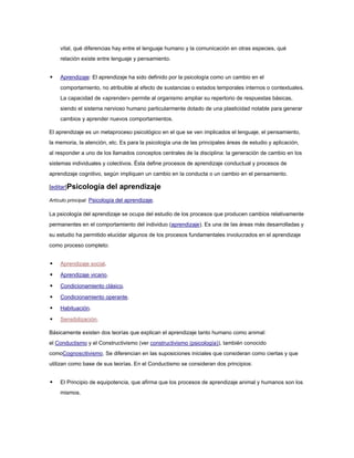 vital, qué diferencias hay entre el lenguaje humano y la comunicación en otras especies, qué
    relación existe entre lenguaje y pensamiento.


   Aprendizaje: El aprendizaje ha sido definido por la psicología como un cambio en el
    comportamiento, no atribuible al efecto de sustancias o estados temporales internos o contextuales.
    La capacidad de «aprender» permite al organismo ampliar su repertorio de respuestas básicas,
    siendo el sistema nervioso humano particularmente dotado de una plasticidad notable para generar
    cambios y aprender nuevos comportamientos.

El aprendizaje es un metaproceso psicológico en el que se ven implicados el lenguaje, el pensamiento,
la memoria, la atención, etc. Es para la psicología una de las principales áreas de estudio y aplicación,
al responder a uno de los llamados conceptos centrales de la disciplina: la generación de cambio en los
sistemas individuales y colectivos. Ésta define procesos de aprendizaje conductual y procesos de
aprendizaje cognitivo, según impliquen un cambio en la conducta o un cambio en el pensamiento.

[editar]Psicología        del aprendizaje
Artículo principal: Psicología del aprendizaje.

La psicología del aprendizaje se ocupa del estudio de los procesos que producen cambios relativamente
permanentes en el comportamiento del individuo (aprendizaje). Es una de las áreas más desarrolladas y
su estudio ha permitido elucidar algunos de los procesos fundamentales involucrados en el aprendizaje
como proceso completo:


   Aprendizaje social.

   Aprendizaje vicario.

   Condicionamiento clásico.

   Condicionamiento operante.

   Habituación.

   Sensibilización.

Básicamente existen dos teorías que explican el aprendizaje tanto humano como animal:
el Conductismo y el Constructivismo (ver constructivismo (psicología)), también conocido
comoCognoscitivismo. Se diferencian en las suposiciones iniciales que consideran como ciertas y que
utilizan como base de sus teorías. En el Conductismo se consideran dos principios:


   El Principio de equipotencia, que afirma que los procesos de aprendizaje animal y humanos son los
    mismos.
 