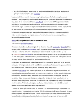     El Principio de fidelidad, según el cual los registros sensoriales son copia fiel de la realidad. Un
     principio de origen empírico. (ver Empirismo)

Los constructivistas en cambio niegan ambos principios e incluyen los factores cognitivos, socio-
culturales y emocionales como determinantes de las conductas. Entre ellos se destacan los piagetianos
(seguidores de las enseñanzas del suizo Jean Piaget), quienes hablan del Principio de asimilación-
acomodación como determinante del aprendizaje. Según el cual cada individuo asimila un nuevo
conocimiento según su estructura cognitiva acomodándolo a los conocimientos previos, eso explicaría
por qué distintas personas aprenden diferentes cosas a partir de los mismos estímulos.

La Psicología del aprendizaje cobra una gran importancia en la educación. Docentes y pedagogos
deben considerar aspectos tan importantes como la motivación, los intereses, las expectativas y
necesidades de los estudiantes.

[editar]Psicología        evolutiva o del desarrollo
Artículo principal: Psicología evolutiva.

Tiene como finalidad el estudio psicológico de las diferentes etapas de crecimiento y desarrollo del ser
humano, como lo manifestó Arnold Gesell. Busca comprender la manera en que las personas perciben,
entienden y actúan en el mundo y cómo todo eso va cambiando de acuerdo a la edad (ya sea
por maduración o por aprendizaje). A esta materia también se le conoce con el nombre de «psicología
del ciclo vital», ya que estudia los cambios psicológicos a lo largo de toda la vida de las personas. Ese
sería, por tanto, el objeto de estudio de la psicología del desarrollo.

La psicología del desarrollo está interesada en explicar los cambios que tienen lugar en las personas
con el paso del tiempo, es decir, con la edad. Dentro de esta área el foco de atención puede centrarse
en el desarrollo físico, intelectual o cognitivo, emocional, sexual, social, moral.

Siguiendo a Erik Erikson, esos cambios que se dan en las personas a lo largo de la vida pueden ser
explicados a través de unos factores que se encuentran enfrentados por parejas: la continuidad versus
discontinuidad, la herencia versus el ambiente, y la normatividad versus la ideografía. También el
contexto en el que se desarrollan los sujetos nos permiten comprender mejor su evolución, así es
necesario destacar el contexto histórico, el socio-económico, el cultural e incluso el étnico, por citar los
más importantes. Finalmente, vale la pena resaltar que el desarrollo debe ser entendido como un
proceso continuo, global y dotado de una gran flexibilidad.

A lo largo del último siglo han sido varias las corrientes y los modelos teóricos que han aportado sus
descubrimientos e investigaciones para explicar el fenómeno del cambio. En general cada uno de estos
modelos tiene sus propias explicaciones, a veces contradictorias a las que se presentan desde otras
teorías. Esa diversidad de paradigmas explicativos enriquece la comprensión del fenómeno del
 