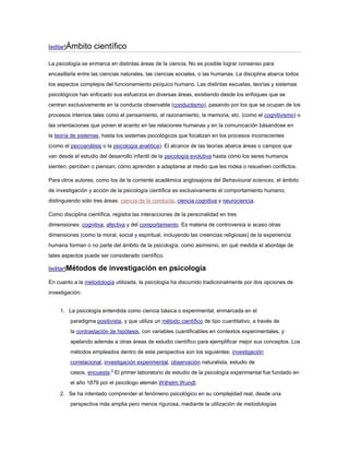 [editar]Ámbito     científico

La psicología se enmarca en distintas áreas de la ciencia. No es posible lograr consenso para
encasillarla entre las ciencias naturales, las ciencias sociales, o las humanas. La disciplina abarca todos
los aspectos complejos del funcionamiento psíquico humano. Las distintas escuelas, teorías y sistemas
psicológicos han enfocado sus esfuerzos en diversas áreas, existiendo desde los enfoques que se
centran exclusivamente en la conducta observable (conductismo), pasando por los que se ocupan de los
procesos internos tales como el pensamiento, el razonamiento, la memoria, etc. (como el cognitivismo) o
las orientaciones que ponen el acento en las relaciones humanas y en la comunicación básandose en
la teoría de sistemas, hasta los sistemas psicológicos que focalizan en los procesos inconscientes
(como el psicoanálisis o la psicología analítica). El alcance de las teorías abarca áreas o campos que
van desde el estudio del desarrollo infantil de la psicología evolutiva hasta cómo los seres humanos
sienten, perciben o piensan; cómo aprenden a adaptarse al medio que les rodea o resuelven conflictos.

Para otros autores, como los de la corriente académica anglosajona del Behavioural sciences, el ámbito
de investigación y acción de la psicología científica es exclusivamente el comportamiento humano,
distinguiendo sólo tres áreas: ciencia de la conducta, ciencia cognitiva y neurociencia.

Como disciplina científica, registra las interacciones de la personalidad en tres
dimensiones: cognitiva, afectiva y del comportamiento. Es materia de controversia si acaso otras
dimensiones (como la moral, social y espiritual, incluyendo las creencias religiosas) de la experiencia
humana forman o no parte del ámbito de la psicología, como asimismo, en qué medida el abordaje de
tales aspectos puede ser considerado científico.

[editar]Métodos      de investigación en psicología
En cuanto a la metodología utilizada, la psicología ha discurrido tradicionalmente por dos opciones de
investigación:


     1. La psicología entendida como ciencia básica o experimental, enmarcada en el
         paradigma positivista, y que utiliza un método científico de tipo cuantitativo, a través de
         la contrastación de hipótesis, con variables cuantificables en contextos experimentales, y
         apelando además a otras áreas de estudio científico para ejemplificar mejor sus conceptos. Los
         métodos empleados dentro de esta perspectiva son los siguientes: investigación
         correlacional, investigación experimental, observación naturalista, estudio de
         casos, encuesta.3 El primer laboratorio de estudio de la psicología experimental fue fundado en
         el año 1879 por el psicólogo alemán Wilhelm Wundt.

     2. Se ha intentado comprender el fenómeno psicológico en su complejidad real, desde una
         perspectiva más amplia pero menos rigurosa, mediante la utilización de metodologías
 