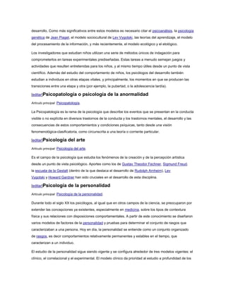desarrollo. Como más significativos entre estos modelos es necesario citar el psicoanálisis, la psicología
genética de Jean Piaget, el modelo sociocultural de Lev Vygotski, las teorías del aprendizaje, el modelo
del procesamiento de la información, y más recientemente, el modelo ecológico y el etológico.

Los investigadores que estudian niños utilizan una serie de métodos únicos de indagación para
comprometerlos en tareas experimentales prediseñadas. Estas tareas a menudo semejan juegos y
actividades que resulten entretenidas para los niños, y al mismo tiempo útiles desde un punto de vista
científico. Además del estudio del comportamiento de niños, los psicólogos del desarrollo también
estudian a individuos en otras etapas vitales, y principalmente, los momentos en que se producen las
transiciones entre una etapa y otra (por ejemplo, la pubertad, o la adolescencia tardía).

[editar]Psicopatología            o psicología de la anormalidad
Artículo principal: Psicopatología.

La Psicopatología es la rama de la psicología que describe los eventos que se presentan en la conducta
visible o no explícita en diversos trastornos de la conducta y los trastornos mentales, el desarrollo y las
consecuencias de estos comportamientos y condiciones psíquicas, tanto desde una visión
fenomenológica-clasificatoria, como circunscrita a una teoría o corriente particular.

[editar]Psicología        del arte
Artículo principal: Psicología del arte.

Es el campo de la psicología que estudia los fenómenos de la creación y de la percepción artística
desde un punto de vista psicológico. Aportes como los de Gustav Theodor Fechner, Sigmund Freud,
la escuela de la Gestalt (dentro de la que destaca el desarrollo de Rudolph Arnheim), Lev
Vygotski y Howard Gardner han sido cruciales en el desarrollo de esta disciplina.

[editar]Psicología        de la personalidad
Artículo principal: Psicología de la personalidad.

Durante todo el siglo XX los psicólogos, al igual que en otros campos de la ciencia, se preocuparon por
extender las concepciones ya existentes, especialmente en medicina, sobre los tipos de contextura
física y sus relaciones con disposiciones comportamentales. A partir de este conocimiento se diseñaron
varios modelos de factores de la personalidad y pruebas para determinar el conjunto de rasgos que
caracterizaban a una persona. Hoy en día, la personalidad se entiende como un conjunto organizado
de rasgos, es decir comportamientos relativamente permanentes y estables en el tiempo, que
caracterizan a un individuo.

El estudio de la personalidad sigue siendo vigente y se configura alrededor de tres modelos vigentes: el
clínico, el correlacional y el experimental. El modelo clínico da prioridad al estudio a profundidad de los
 