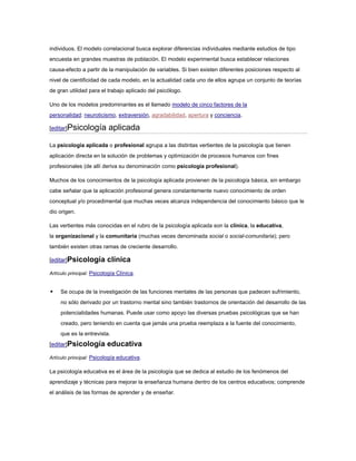 individuos. El modelo correlacional busca explorar diferencias individuales mediante estudios de tipo
encuesta en grandes muestras de población. El modelo experimental busca establecer relaciones
causa-efecto a partir de la manipulación de variables. Si bien existen diferentes posiciones respecto al
nivel de cientificidad de cada modelo, en la actualidad cada uno de ellos agrupa un conjunto de teorías
de gran utilidad para el trabajo aplicado del psicólogo.

Uno de los modelos predominantes es el llamado modelo de cinco factores de la
personalidad: neuroticismo, extraversión, agradabilidad, apertura y conciencia.

[editar]Psicología         aplicada

La psicología aplicada o profesional agrupa a las distintas vertientes de la psicología que tienen
aplicación directa en la solución de problemas y optimización de procesos humanos con fines
profesionales (de allí deriva su denominación como psicología profesional).

Muchos de los conocimientos de la psicología aplicada provienen de la psicología básica, sin embargo
cabe señalar que la aplicación profesional genera constantemente nuevo conocimiento de orden
conceptual y/o procedimental que muchas veces alcanza independencia del conocimiento básico que le
dio origen.

Las vertientes más conocidas en el rubro de la psicología aplicada son la clínica, la educativa,
la organizacional y la comunitaria (muchas veces denominada social o social-comunitaria); pero
también existen otras ramas de creciente desarrollo.

[editar]Psicología        clínica
Artículo principal: Psicología Clínica.


    Se ocupa de la investigación de las funciones mentales de las personas que padecen sufrimiento,
     no sólo derivado por un trastorno mental sino también trastornos de orientación del desarrollo de las
     potencialidades humanas. Puede usar como apoyo las diversas pruebas psicológicas que se han
     creado, pero teniendo en cuenta que jamás una prueba reemplaza a la fuente del conocimiento,
     que es la entrevista.
[editar]Psicología        educativa
Artículo principal: Psicología educativa.

La psicología educativa es el área de la psicología que se dedica al estudio de los fenómenos del
aprendizaje y técnicas para mejorar la enseñanza humana dentro de los centros educativos; comprende
el análisis de las formas de aprender y de enseñar.
 
