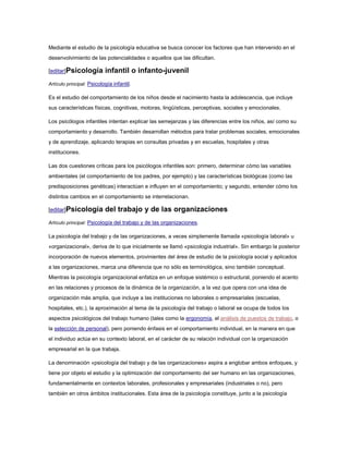 Mediante el estudio de la psicología educativa se busca conocer los factores que han intervenido en el
desenvolvimiento de las potencialidades o aquellos que las dificultan.

[editar]Psicología         infantil o infanto-juvenil
Artículo principal: Psicología infantil.

Es el estudio del comportamiento de los niños desde el nacimiento hasta la adolescencia, que incluye
sus características físicas, cognitivas, motoras, lingüísticas, perceptivas, sociales y emocionales.

Los psicólogos infantiles intentan explicar las semejanzas y las diferencias entre los niños, así como su
comportamiento y desarrollo. También desarrollan métodos para tratar problemas sociales, emocionales
y de aprendizaje, aplicando terapias en consultas privadas y en escuelas, hospitales y otras
instituciones.

Las dos cuestiones críticas para los psicólogos infantiles son: primero, determinar cómo las variables
ambientales (el comportamiento de los padres, por ejemplo) y las características biológicas (como las
predisposiciones genéticas) interactúan e influyen en el comportamiento; y segundo, entender cómo los
distintos cambios en el comportamiento se interrelacionan.

[editar]Psicología         del trabajo y de las organizaciones
Artículo principal: Psicología del trabajo y de las organizaciones.

La psicología del trabajo y de las organizaciones, a veces simplemente llamada «psicología laboral» u
«organizacional», deriva de lo que inicialmente se llamó «psicología industrial». Sin embargo la posterior
incorporación de nuevos elementos, provinientes del área de estudio de la psicología social y aplicados
a las organizaciones, marca una diferencia que no sólo es terminológica, sino también conceptual.
Mientras la psicología organizacional enfatiza en un enfoque sistémico o estructural, poniendo el acento
en las relaciones y procesos de la dinámica de la organización, a la vez que opera con una idea de
organización más amplia, que incluye a las instituciones no laborales o empresariales (escuelas,
hospitales, etc.), la aproximación al tema de la psicología del trabajo o laboral se ocupa de todos los
aspectos psicológicos del trabajo humano (tales como la ergonomía, el análisis de puestos de trabajo, o
la selección de personal), pero poniendo énfasis en el comportamiento individual, en la manera en que
el individuo actúa en su contexto laboral, en el carácter de su relación individual con la organización
empresarial en la que trabaja.

La denominación «psicología del trabajo y de las organizaciones» aspira a englobar ambos enfoques, y
tiene por objeto el estudio y la optimización del comportamiento del ser humano en las organizaciones,
fundamentalmente en contextos laborales, profesionales y empresariales (industriales o no), pero
también en otros ámbitos institucionales. Esta área de la psicología constituye, junto a la psicología
 