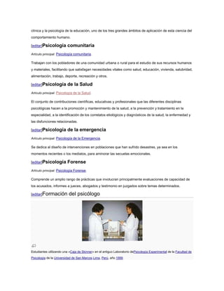 clínica y la psicología de la educación, uno de los tres grandes ámbitos de aplicación de esta ciencia del
comportamiento humano.

[editar]Psicología       comunitaria
Artículo principal: Psicología comunitaria.

Trabajan con los pobladores de una comunidad urbana o rural para el estudio de sus recursos humanos
y materiales, facilitando que satisfagan necesidades vitales como salud, educación, vivienda, salubridad,
alimentación, trabajo, deporte, recreación y otros.

[editar]Psicología       de la Salud
Artículo principal: Psicología de la Salud.

El conjunto de contribuciones científicas, educativas y profesionales que las diferentes disciplinas
psicológicas hacen a la promoción y mantenimiento de la salud, a la prevención y tratamiento en la
especialidad, a la identificación de los correlatos etiológicos y diagnósticos de la salud, la enfermedad y
las disfunciones relacionadas.

[editar]Psicología       de la emergencia
Artículo principal: Psicología de la Emergencia.

Se dedica al diseño de intervenciones en poblaciones que han sufrido desastres, ya sea en los
momentos recientes o los mediatos, para aminorar las secuelas emocionales.

[editar]Psicología       Forense
Artículo principal: Psicología Forense.

Comprende un amplio rango de prácticas que involucran principalmente evaluaciones de capacidad de
los acusados, informes a jueces, abogados y testimonio en juzgados sobre temas determinados.

[editar]Formación         del psicólogo




Estudiantes utilizando una «Caja de Skinner» en el antiguo Laboratorio dePsicología Experimental de la Facultad de
Psicología de la Universidad de San Marcos.Lima, Perú, año 1999.
 