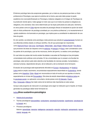 El término psicólogo tiene dos acepciones generales, por un lado es una persona que tiene un título
profesional en Psicología y que ejerce la práctica de la misma, para esto debe poseer el grado
académico de Licenciado/Graduado en Psicología y haberse colegiado en el Colegio de Psicólogos de
la jurisdicción donde ejerce. Cabe agregar en todo caso que no en todos los países la colegiatura es
obligatoria, sino voluntaria. Esto viene determinado por las leyes particulares de cada país. Asimismo,
en otros países como en Chile algunas escuelas de psicología ofrecen al estudiante la opción de recibir
sólo el «título profesional» de psicólogo acreditado por una práctica profesional, y no necesariamente el
«grado académico» de licenciado en psicología, que implica para su acreditación la elaboración de una
tesis de grado.

En otro sentido, se entiende como psicólogo a toda persona que estudia el comportamiento humano en
sus diferentes ámbitos desde un enfoque científico. De ahí que personajes tan importantes
como Sigmund Freud, Carl Jung, Carl Rogers, Alfred Adler, Jean Piaget, Wilhem Wundt o Eric Berne,
que provienen de áreas tan dispares como la medicina, la biología y la física, sean considerados como
los padres de la psicología y que se les reconozca, dentro del gremio, su estatus como psicólogos.

En casi todos los países del mundo existen facultades o escuelas de Psicología en las principales
universidades tanto públicas como privadas. En las universidades que no poseen una facultad de
psicología, esta carrera suele estar adscrita a las facultades de ciencias sociales, humanidades y
ciencias humanas, dependiendo del país, de la institución y de la orientación de la formación.

El estudio de la psicología está especialmente difundido en Europa y Norteamérica; en América
Latina está en amplio crecimiento, encontrándose especialmente desarrollada en Sudamérica, donde
países como Argentina, Chile y Brasil son reconocidos en todo el mundo por sus aportes a la teoría,
especialmente en el área del Psicoanálisis. Otra área de estudio desarrollada enAmérica Latina es
la psicología social y su aplicación comunitaria, donde países como El Salvador, Puerto
Rico, Venezuela y México han dado varios de los teóricos más importantes en este campo.

Aunque cada programa de instrucción en psicología varía según la institución que lo imparte, en líneas
generales los psicólogos deben tener formación en:

[editar]Área      sustantivo-psicológica

   Historia de la psicología

   Teorías psicológicas (psicoanálisis, conductismo, psicología humanista, cognitivismo, psicología de
    la Gestalt, etc.)

   Procesos psicológicos
    básicos: aprendizaje, memoria, inteligencia, percepción, emoción, motivación, pensamiento, razona
    miento, lenguaje, etc.
 