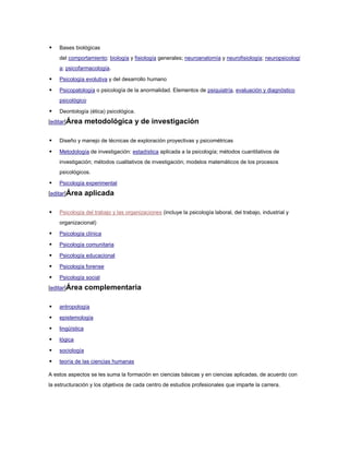    Bases biológicas
    del comportamiento: biología y fisiología generales; neuroanatomía y neurofisiología; neuropsicologí
    a; psicofarmacología.

   Psicología evolutiva y del desarrollo humano

   Psicopatología o psicología de la anormalidad. Elementos de psiquiatría, evaluación y diagnóstico
    psicológico

   Deontología (ética) psicológica.
[editar]Área      metodológica y de investigación

   Diseño y manejo de técnicas de exploración proyectivas y psicométricas

   Metodología de investigación: estadística aplicada a la psicología; métodos cuantitativos de
    investigación; métodos cualitativos de investigación; modelos matemáticos de los procesos
    psicológicos.

   Psicología experimental
[editar]Área      aplicada

   Psicología del trabajo y las organizaciones (incluye la psicología laboral, del trabajo, industrial y
    organizacional)

   Psicología clínica

   Psicología comunitaria

   Psicología educacional

   Psicología forense

   Psicología social
[editar]Área      complementaria

   antropología

   epistemología

   lingüística

   lógica

   sociología

   teoría de las ciencias humanas

A estos aspectos se les suma la formación en ciencias básicas y en ciencias aplicadas, de acuerdo con
la estructuración y los objetivos de cada centro de estudios profesionales que imparte la carrera.
 