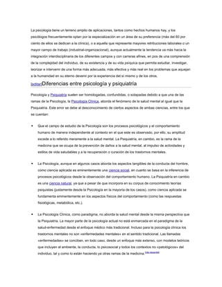 La psicología tiene un terreno amplio de aplicaciones, tantos como hechos humanos hay, y los
psicólogos frecuentemente optan por la especialización en un área de su preferencia (más del 60 por
ciento de ellos se dedican a la clínica), o a aquella que represente mayores retribuciones laborales o un
mayor campo de trabajo (industrial-organizacional), aunque actualmente la tendencia va más hacia la
integración interdisciplinaria de los diferentes campos y con carreras afines, en pos de una comprensión
de la complejidad del individuo, de su existencia y de su vida psíquica que permita estudiar, investigar,
teorizar e intervenir de una forma más adecuada, más efectiva y más real en los problemas que aquejan
a la humanidad en su eterno devenir por la experiencia del sí mismo y de los otros.

[editar]Diferencias       entre psicología y psiquiatría

Psicología y Psiquiatría suelen ser homologadas, confundidas, o solapadas debido a que una de las
ramas de la Psicología, la Psicología Clínica, aborda el fenómeno de la salud mental al igual que la
Psiquiatría. Este error se debe al desconocimiento de ciertos aspectos de ambas ciencias, entre los que
se cuentan:


   Que el campo de estudio de la Psicología son los procesos psicológicos y el comportamiento
    humano de manera independiente al contexto en el que este es observado, por ello, su amplitud
    excede a lo referido meramente a la salud mental. La Psiquiatría, en cambio, es la rama de la
    medicina que se ocupa de la prevención de daños a la salud mental, al impulso de actividades y
    estilos de vida saludables y a la recuperación o curación de los trastornos mentales.


   La Psicología, aunque en algunos casos aborda los aspectos tangibles de la conducta del hombre,
    como ciencia aplicada es eminentemente una ciencia social, en cuanto se basa en la inferencia de
    procesos psicológicos desde la observación del comportamiento humano. La Psiquiatría en cambio
    es una ciencia natural, ya que a pesar de que incorpora en su corpus de conocimiento teorías
    psiquistas (justamente desde la Psicología en la mayoría de los casos), como ciencia aplicada se
    fundamenta eminentemente en los aspectos físicos del comportamiento (como las respuestas
    fisiológicas, metabólica, etc.).


   La Psicología Clínica, como paradigma, no aborda la salud mental desde la misma perspectiva que
    la Psiquiatría. La mayor parte de la psicología actual no está enmarcada en el paradigma de la
    salud-enfermedad desde el enfoque médico más tradicional. Incluso para la psicología clínica los
    trastornos mentales no son «enfermedades mentales» en el sentido tradicional. Las llamadas
    «enfermedades» se conciben, en todo caso, desde un enfoque más extenso, con modelos teóricos
    que incluyen el ambiente, la conducta, lo psicosocial y todos los contextos no «patológicos» del
    individuo, tal y como lo están haciendo ya otras ramas de la medicina.[cita requerida]
 