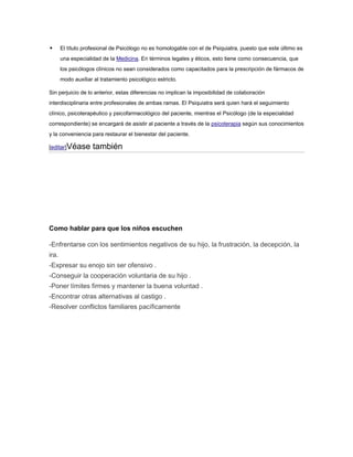       El título profesional de Psicólogo no es homologable con el de Psiquiatra, puesto que este último es
       una especialidad de la Medicina. En términos legales y éticos, esto tiene como consecuencia, que
       los psicólogos clínicos no sean considerados como capacitados para la prescripción de fármacos de
       modo auxiliar al tratamiento psicológico estricto.

Sin perjuicio de lo anterior, estas diferencias no implican la imposibilidad de colaboración
interdisciplinaria entre profesionales de ambas ramas. El Psiquiatra será quien hará el seguimiento
clínico, psicoterapéutico y psicofarmacológico del paciente, mientras el Psicólogo (de la especialidad
correspondiente) se encargará de asistir al paciente a través de la psicoterapia según sus conocimientos
y la conveniencia para restaurar el bienestar del paciente.

[editar]Véase       también




Como hablar para que los niños escuchen

-Enfrentarse con los sentimientos negativos de su hijo, la frustración, la decepción, la
ira.
-Expresar su enojo sin ser ofensivo .
-Conseguir la cooperación voluntaria de su hijo .
-Poner límites firmes y mantener la buena voluntad .
-Encontrar otras alternativas al castigo .
-Resolver conflictos familiares pacíficamente
 