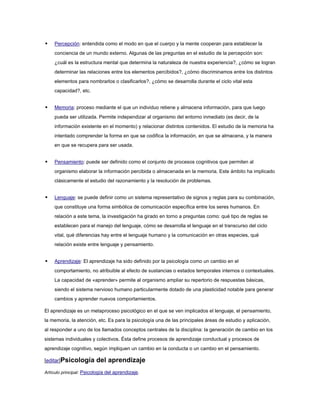   Percepción: entendida como el modo en que el cuerpo y la mente cooperan para establecer la
    conciencia de un mundo externo. Algunas de las preguntas en el estudio de la percepción son:
    ¿cuál es la estructura mental que determina la naturaleza de nuestra experiencia?, ¿cómo se logran
    determinar las relaciones entre los elementos percibidos?, ¿cómo discriminamos entre los distintos
    elementos para nombrarlos o clasificarlos?, ¿cómo se desarrolla durante el ciclo vital esta
    capacidad?, etc.


   Memoria: proceso mediante el que un individuo retiene y almacena información, para que luego
    pueda ser utilizada. Permite independizar al organismo del entorno inmediato (es decir, de la
    información existente en el momento) y relacionar distintos contenidos. El estudio de la memoria ha
    intentado comprender la forma en que se codifica la información, en que se almacena, y la manera
    en que se recupera para ser usada.


   Pensamiento: puede ser definido como el conjunto de procesos cognitivos que permiten al
    organismo elaborar la información percibida o almacenada en la memoria. Este ámbito ha implicado
    clásicamente el estudio del razonamiento y la resolución de problemas.


   Lenguaje: se puede definir como un sistema representativo de signos y reglas para su combinación,
    que constituye una forma simbólica de comunicación específica entre los seres humanos. En
    relación a este tema, la investigación ha girado en torno a preguntas como: qué tipo de reglas se
    establecen para el manejo del lenguaje, cómo se desarrolla el lenguaje en el transcurso del ciclo
    vital, qué diferencias hay entre el lenguaje humano y la comunicación en otras especies, qué
    relación existe entre lenguaje y pensamiento.


   Aprendizaje: El aprendizaje ha sido definido por la psicología como un cambio en el
    comportamiento, no atribuible al efecto de sustancias o estados temporales internos o contextuales.
    La capacidad de «aprender» permite al organismo ampliar su repertorio de respuestas básicas,
    siendo el sistema nervioso humano particularmente dotado de una plasticidad notable para generar
    cambios y aprender nuevos comportamientos.

El aprendizaje es un metaproceso psicológico en el que se ven implicados el lenguaje, el pensamiento,
la memoria, la atención, etc. Es para la psicología una de las principales áreas de estudio y aplicación,
al responder a uno de los llamados conceptos centrales de la disciplina: la generación de cambio en los
sistemas individuales y colectivos. Ésta define procesos de aprendizaje conductual y procesos de
aprendizaje cognitivo, según impliquen un cambio en la conducta o un cambio en el pensamiento.

[editar]Psicología       del aprendizaje
Artículo principal: Psicología del aprendizaje.
 