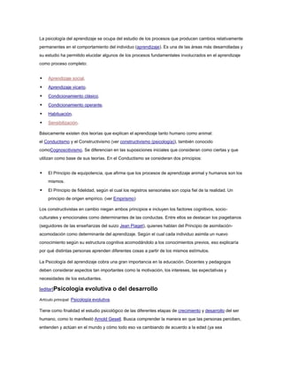 La psicología del aprendizaje se ocupa del estudio de los procesos que producen cambios relativamente
permanentes en el comportamiento del individuo (aprendizaje). Es una de las áreas más desarrolladas y
su estudio ha permitido elucidar algunos de los procesos fundamentales involucrados en el aprendizaje
como proceso completo:


    Aprendizaje social.

    Aprendizaje vicario.

    Condicionamiento clásico.

    Condicionamiento operante.

    Habituación.

    Sensibilización.

Básicamente existen dos teorías que explican el aprendizaje tanto humano como animal:
el Conductismo y el Constructivismo (ver constructivismo (psicología)), también conocido
comoCognoscitivismo. Se diferencian en las suposiciones iniciales que consideran como ciertas y que
utilizan como base de sus teorías. En el Conductismo se consideran dos principios:


    El Principio de equipotencia, que afirma que los procesos de aprendizaje animal y humanos son los
     mismos.

    El Principio de fidelidad, según el cual los registros sensoriales son copia fiel de la realidad. Un
     principio de origen empírico. (ver Empirismo)

Los constructivistas en cambio niegan ambos principios e incluyen los factores cognitivos, socio-
culturales y emocionales como determinantes de las conductas. Entre ellos se destacan los piagetianos
(seguidores de las enseñanzas del suizo Jean Piaget), quienes hablan del Principio de asimilación-
acomodación como determinante del aprendizaje. Según el cual cada individuo asimila un nuevo
conocimiento según su estructura cognitiva acomodándolo a los conocimientos previos, eso explicaría
por qué distintas personas aprenden diferentes cosas a partir de los mismos estímulos.

La Psicología del aprendizaje cobra una gran importancia en la educación. Docentes y pedagogos
deben considerar aspectos tan importantes como la motivación, los intereses, las expectativas y
necesidades de los estudiantes.

[editar]Psicología         evolutiva o del desarrollo
Artículo principal: Psicología evolutiva.

Tiene como finalidad el estudio psicológico de las diferentes etapas de crecimiento y desarrollo del ser
humano, como lo manifestó Arnold Gesell. Busca comprender la manera en que las personas perciben,
entienden y actúan en el mundo y cómo todo eso va cambiando de acuerdo a la edad (ya sea
 