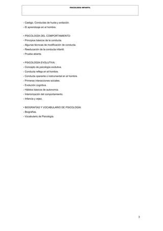 3
PSICOLOGÍA INFANTIL
- Castigo. Conductas de huida y evitación.
- El aprendizaje en el hombre.
• PSICOLOGÍA DEL COMPORTAMIENTO:
- Principios básicos de la conducta.
- Algunas técnicas de modificación de conducta.
- Reeducación de la conducta infantil.
- Prueba abierta.
• PSICOLOGÍA EVOLUTIVA:
- Concepto de psicología evolutiva.
- Conducta refleja en el hombre.
- Conducta operante o instrumental en el hombre.
- Primeras interacciones sociales.
- Evolución cognitiva.
- Hábitos básicos de autonomía.
- Interiorización del comportamiento.
- Infancia y vejez.
• BIOGRAFÍAS Y VOCABULARIO DE PSICOLOGÍA:
- Biografías.
- Vocabulario de Psicología.
 