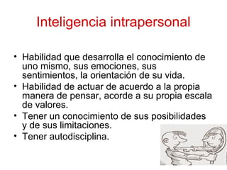 Inteligencia intrapersonal
• Habilidad que desarrolla el conocimiento de
uno mismo, sus emociones, sus
sentimientos, la orientación de su vida.
• Habilidad de actuar de acuerdo a la propia
manera de pensar, acorde a su propia escala
de valores.
• Tener un conocimiento de sus posibilidades
y de sus limitaciones.
• Tener autodisciplina.
 