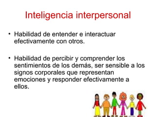 Inteligencia interpersonal
• Habilidad de entender e interactuar
efectivamente con otros.
• Habilidad de percibir y comprender los
sentimientos de los demás, ser sensible a los
signos corporales que representan
emociones y responder efectivamente a
ellos.
 