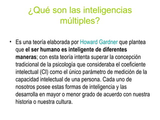 ¿Qué son las inteligencias
múltiples?
• Es una teoría elaborada por Howard Gardner que plantea
que el ser humano es inteligente de diferentes
maneras; con esta teoría intenta superar la concepción
tradicional de la psicología que consideraba el coeficiente
intelectual (CI) como el único parámetro de medición de la
capacidad intelectual de una persona. Cada uno de
nosotros posee estas formas de inteligencia y las
desarrolla en mayor o menor grado de acuerdo con nuestra
historia o nuestra cultura.
 