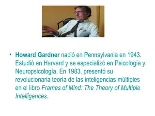• Howard Gardner nació en Pennsylvania en 1943.
Estudió en Harvard y se especializó en Psicología y
Neuropsicología. En 1983, presentó su
revolucionaria teoría de las inteligencias múltiples
en el libro Frames of Mind: The Theory of Multiple
Intelligences.
 