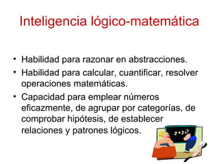 Inteligencia lógico-matemática
• Habilidad para razonar en abstracciones.
• Habilidad para calcular, cuantificar, resolver
operaciones matemáticas.
• Capacidad para emplear números
eficazmente, de agrupar por categorías, de
comprobar hipótesis, de establecer
relaciones y patrones lógicos.
 