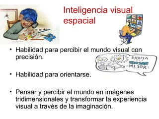 Inteligencia visual
espacial
• Habilidad para percibir el mundo visual con
precisión.
• Habilidad para orientarse.
• Pensar y percibir el mundo en imágenes
tridimensionales y transformar la experiencia
visual a través de la imaginación.
 
