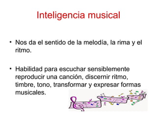 Inteligencia musical
• Nos da el sentido de la melodía, la rima y el
ritmo.
• Habilidad para escuchar sensiblemente
reproducir una canción, discernir ritmo,
timbre, tono, transformar y expresar formas
musicales.
 