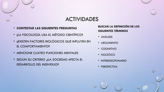 ACTIVIDADES
• CONTESTAR LAS SIGUIENTES PREGUNTAS
• ¿LA PSICOLOGÍA USA EL MÉTODO CIENTÍFICO?
• ¿EXISTEN FACTORES BIOLÓGICOS QUE INFLUYEN EN
EL COMPORTAMIENTO?
• MENCIONE CUATRO FUNCIONES MENTALES
• SEGÚN SU CRITERIO ,¿LA SOCIEDAD AFECTA EL
DESARROLLO DEL INDIVIDUO?
BUSCAR LA DEFINICIÓN DE LOS
SIGUIENTES TÉRMINOS
• ANÁLISIS
• ARGUMENTO
• COGNITIVO
• HOLÍSTICO
• INTERDISCIPLINARIO
• PERSPECTIVA
 