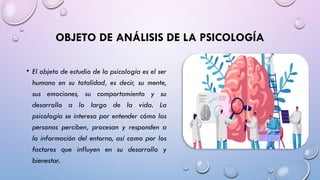 OBJETO DE ANÁLISIS DE LA PSICOLOGÍA
• El objeto de estudio de la psicología es el ser
humano en su totalidad, es decir, su mente,
sus emociones, su comportamiento y su
desarrollo a lo largo de la vida. La
psicología se interesa por entender cómo las
personas perciben, procesan y responden a
la información del entorno, así como por los
factores que influyen en su desarrollo y
bienestar.
 