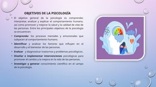 OBJETIVOS DE LA PSICOLOGÍA
• El objetivo general de la psicología es comprender,
interpretar, analizar y explicar el comportamiento humano,
así como promover y mejorar la salud y la calidad de vida de
las personas. Entre los principales objetivos de la psicología
se encuentran:
• Comprender los procesos mentales y emocionales que
subyacen al comportamiento humano.
• Identificar y analizar los factores que influyen en el
desarrollo y el bienestar de las personas.
• Evaluar y diagnosticar trastornos y problemas psicológicos.
• Diseñar e implementar intervenciones psicológicas para
promover el cambio y la mejora en la vida de las personas.
• Investigar y generar conocimiento científico en el campo
de la psicología.
 