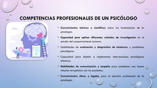 COMPETENCIAS PROFESIONALES DE UN PSICÓLOGO
• Conocimientos teóricos y científicos sobre los fundamentos de la
psicología.
• Capacidad para aplicar diferentes métodos de investigación en el
estudio del comportamiento humano.
• Habilidades de evaluación y diagnóstico de trastornos y problemas
psicológicos.
• Capacidad para diseñar e implementar intervenciones psicológicas
efectivas.
• Habilidades de comunicación y empatía para establecer una buena
relación terapéutica con los pacientes.
• Conocimientos éticos y legales para el ejercicio profesional de la
psicología.
 