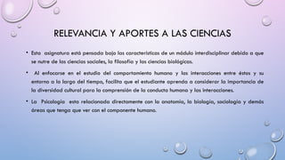 RELEVANCIA Y APORTES A LAS CIENCIAS
• Esta asignatura está pensada bajo las características de un módulo interdisciplinar debido a que
se nutre de las ciencias sociales, la filosofía y las ciencias biológicas.
• Al enfocarse en el estudio del comportamiento humano y las interacciones entre éstos y su
entorno a lo largo del tiempo, facilita que el estudiante aprenda a considerar la importancia de
la diversidad cultural para la comprensión de la conducta humana y las interacciones.
• La Psicología esta relacionada directamente con la anatomía, la biología, sociología y demás
áreas que tenga que ver con el componente humano.
 