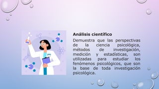 Análisis científico
Demuestra que las perspectivas
de la ciencia psicológica,
métodos de investigación,
medición y estadísticas, son
utilizadas para estudiar los
fenómenos psicológicos, que son
la base de toda investigación
psicológica.
 