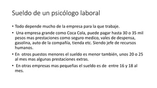 Sueldo de un psicólogo laboral 
• Todo depende mucho de la empresa para la que trabaje. 
• Una empresa grande como Coca Cola, puede pagar hasta 30 o 35 mil 
pesos mas prestaciones como seguro medico, vales de despensa, 
gasolina, auto de la compañía, tienda etc. Siendo jefe de recursos 
humanos. 
• En otros puestos menores el sueldo es menor también, unos 20 o 25 
al mes mas algunas prestaciones extras. 
• En otras empresas mas pequeñas el sueldo es de entre 16 y 18 al 
mes. 
 
