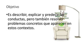 Objetivo 
•Es describir, explicar y predecir las 
conductas, pero también resolver 
problemas concretos que aparecen en 
estos contextos. 
 