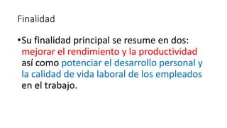 Finalidad 
•Su finalidad principal se resume en dos: 
mejorar el rendimiento y la productividad 
así como potenciar el desarrollo personal y 
la calidad de vida laboral de los empleados 
en el trabajo. 
 