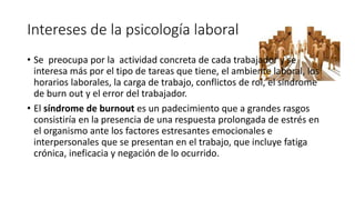 Intereses de la psicología laboral 
• Se preocupa por la actividad concreta de cada trabajador y se 
interesa más por el tipo de tareas que tiene, el ambiente laboral, los 
horarios laborales, la carga de trabajo, conflictos de rol, el síndrome 
de burn out y el error del trabajador. 
• El síndrome de burnout es un padecimiento que a grandes rasgos 
consistiría en la presencia de una respuesta prolongada de estrés en 
el organismo ante los factores estresantes emocionales e 
interpersonales que se presentan en el trabajo, que incluye fatiga 
crónica, ineficacia y negación de lo ocurrido. 
 
