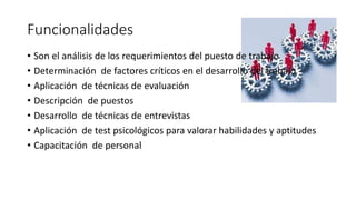 Funcionalidades 
• Son el análisis de los requerimientos del puesto de trabajo 
• Determinación de factores críticos en el desarrollo del trabajo 
• Aplicación de técnicas de evaluación 
• Descripción de puestos 
• Desarrollo de técnicas de entrevistas 
• Aplicación de test psicológicos para valorar habilidades y aptitudes 
• Capacitación de personal 
 