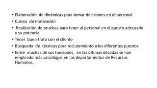 • Elaboración de dinámicas para tomar decisiones en el personal 
• Cursos de motivación 
• Realización de pruebas para tener al personal en el puesto adecuado 
y su potencial 
• Tener buen trato con el cliente 
• Búsqueda de técnicas para reclutamiento a los diferentes puestos 
• Entre muchas de sus funciones, en las últimas décadas se han 
empleado más psicólogos en los departamentos de Recursos 
Humanos. 
 