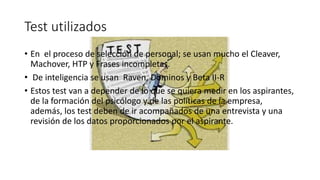 Test utilizados 
• En el proceso de selección de personal; se usan mucho el Cleaver, 
Machover, HTP y Frases incompletas. 
• De inteligencia se usan Raven, Dominos y Beta II-R 
• Estos test van a depender de lo que se quiera medir en los aspirantes, 
de la formación del psicólogo y de las políticas de la empresa, 
además, los test deben de ir acompañados de una entrevista y una 
revisión de los datos proporcionados por el aspirante. 
 