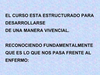EL CURSO ESTA ESTRUCTURADO PARA DESARROLLARSE  DE UNA MANERA VIVENCIAL. RECONOCIENDO FUNDAMENTALMENTE QUE ES LO QUE NOS PASA FRENTE AL ENFERMO: 