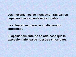 Los mecanismos de motivación radican en impulsos básicamente emocionales. La voluntad requiere de un disparador  emocional.  El apasionamiento no es otra cosa que la expresión intensa de nuestras emociones. 