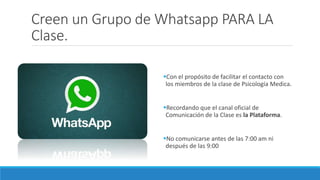 Creen un Grupo de Whatsapp PARA LA
Clase.
Con el propósito de facilitar el contacto con
los miembros de la clase de Psicología Medica.
Recordando que el canal oficial de
Comunicación de la Clase es la Plataforma.
No comunicarse antes de las 7:00 am ni
después de las 9:00
 