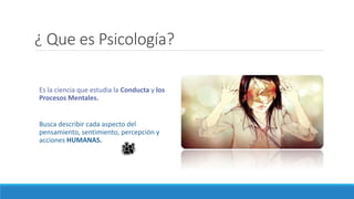¿ Que es Psicología?
Es la ciencia que estudia la Conducta y los
Procesos Mentales.
Busca describir cada aspecto del
pensamiento, sentimiento, percepción y
acciones HUMANAS.
 