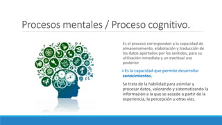 Procesos mentales / Proceso cognitivo.
Es el proceso corresponden a la capacidad de
almacenamiento, elaboración y traducción de
los datos aportados por los sentidos, para su
utilización inmediata y un eventual uso
posterior
Es la capacidad que permite desarrollar
conocimientos.
Se trata de la habilidad para asimilar y
procesar datos, valorando y sistematizando la
información a la que se accede a partir de la
experiencia, la percepción u otras vías.
 