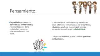 Pensamiento:
Capacidad que tienen las
personas de formar ideas y
representaciones de la
realidad en su mente,
relacionando unas con
otras.
El pensamiento, sentimientos y emociones
están altamente influenciadas por el contexto,
educación y cultura creando patrones de
pensamientos únicos en cada individuo.
La fuera de voluntad puede cambiar patrones
conductuales.
 