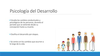 Psicología del Desarrollo
Estudia los cambios conductuales y
psicológicos de las personas, durante el
periodo que se extiende desde su
concepción hasta su muerte.
Clasifica el desarrollo por etapas.
Se centra en los cambios que ocurren a
lo largo de la vida.
 