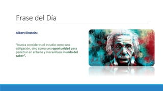 Frase del Día
Albert Einstein:
“Nunca consideres el estudio como una
obligación, sino como una oportunidad para
penetrar en el bello y maravilloso mundo del
saber”.
 