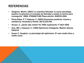 REFERENCIAS
•   Seligman, Martin, (2003)“La autentica felicidad: la nueva psicología
    positiva revoluciona el concepto de felicidad y señala el camino para
    conseguirla” ISBN: 978846611480 Plaza edición: BARCELONA
•   Pérez-Sales, P. Y Vázquez, C. (2003) Emociones positivas, trauma y
    resistencia. Ansiedad y Estrés, 9(2-3):235-254
•   Arroyo, C. ¿Quién dijo miedo? EL PAIS suplemento 17 Abril 2002
•   Avia, MD. y Vázquez, C. (1999) Optimismo Inteligente. Madrid, Alianza
    Editorial
•   Susan C. Vaughan, La psicología del optimismo. El vaso medio lleno o
    medio vacío.
 